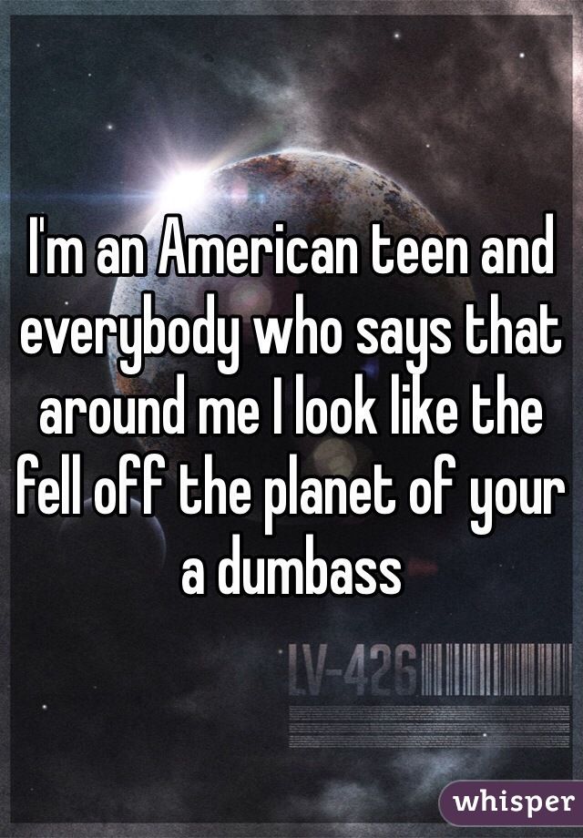 I'm an American teen and everybody who says that around me I look like the fell off the planet of your a dumbass