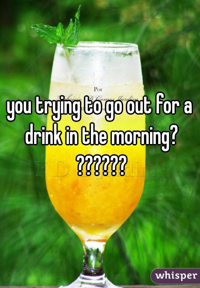 you trying to go out for a drink in the morning? ??????