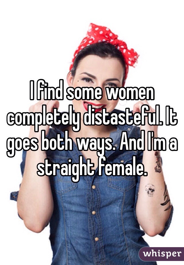 I find some women completely distasteful. It goes both ways. And I'm a straight female. 