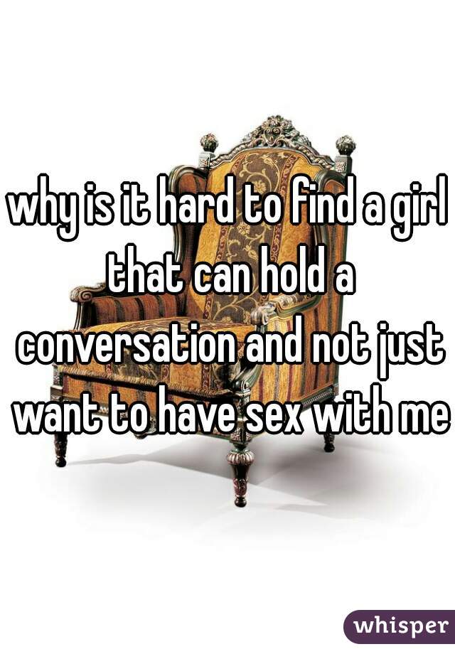 why is it hard to find a girl that can hold a conversation and not just want to have sex with me?