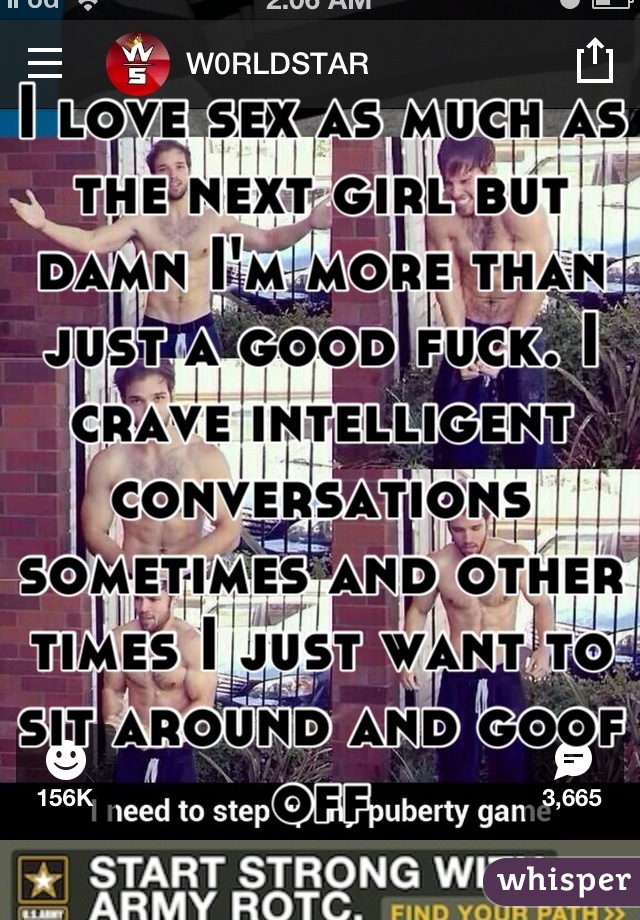 I love sex as much as the next girl but damn I'm more than just a good fuck. I crave intelligent conversations sometimes and other times I just want to sit around and goof off
