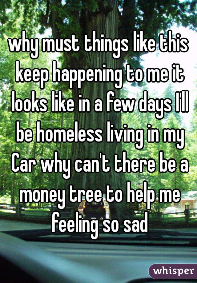why must things like this keep happening to me it looks like in a few days I'll be homeless living in my Car why can't there be a money tree to help me feeling so sad