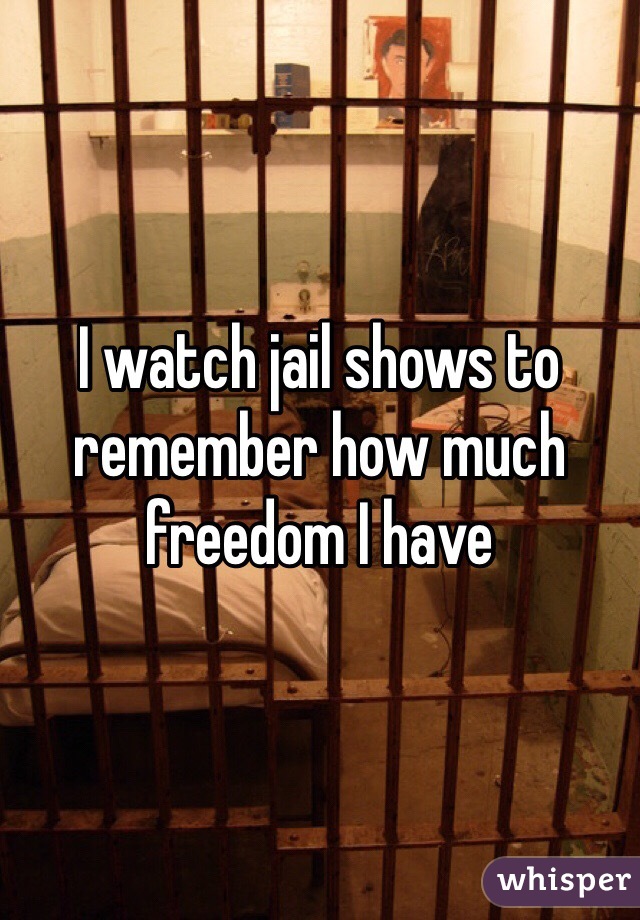 I watch jail shows to remember how much freedom I have