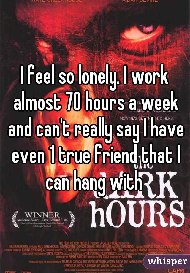 I feel so lonely. I work almost 70 hours a week and can't really say I have even 1 true friend that I can hang with 