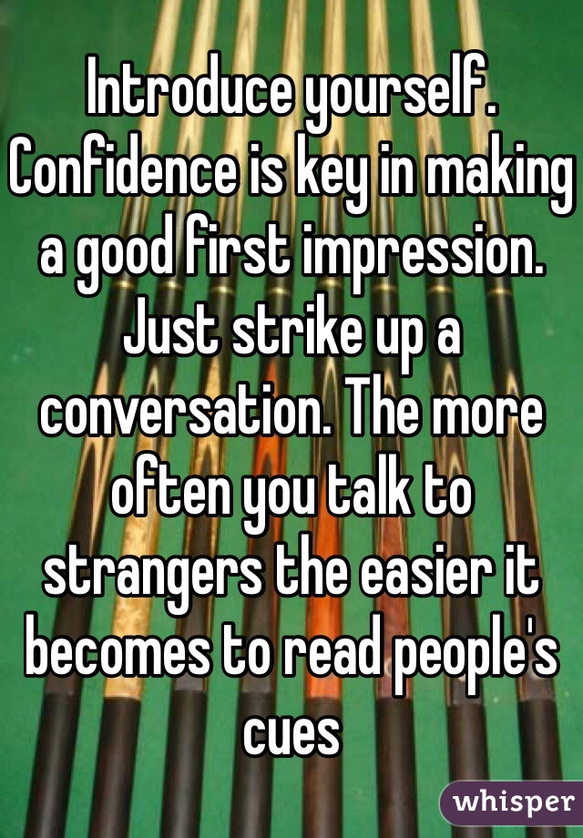 Introduce yourself. Confidence is key in making a good first impression. Just strike up a conversation. The more often you talk to strangers the easier it becomes to read people's cues 