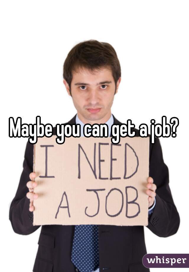 Maybe you can get a job?