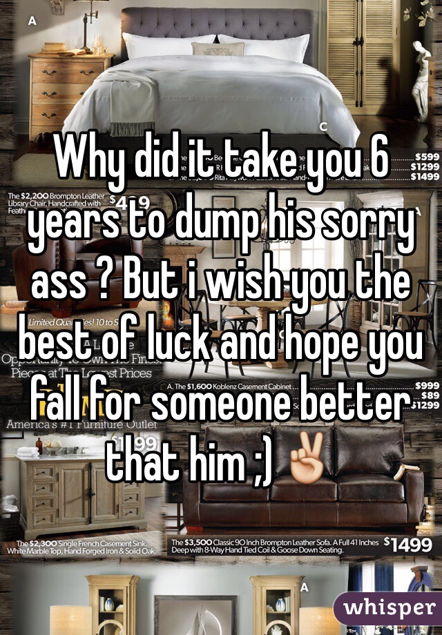 Why did it take you 6 years to dump his sorry ass ? But i wish you the best of luck and hope you fall for someone better that him ;)✌️