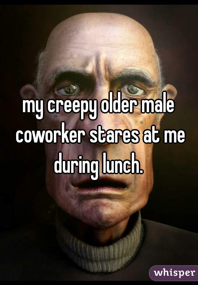 my creepy older male coworker stares at me during lunch. 