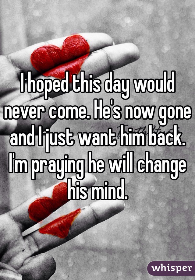 I hoped this day would never come. He's now gone and I just want him back. I'm praying he will change his mind.