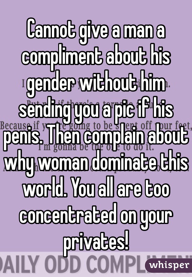 Cannot give a man a compliment about his gender without him sending you a pic if his penis. Then complain about why woman dominate this world. You all are too concentrated on your privates!