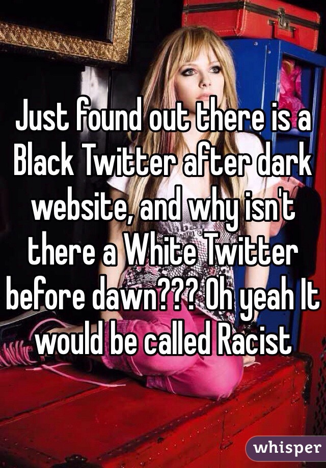 Just found out there is a Black Twitter after dark website, and why isn't there a White Twitter before dawn??? Oh yeah It would be called Racist 