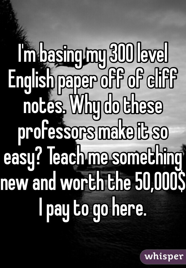 I'm basing my 300 level English paper off of cliff notes. Why do these professors make it so easy? Teach me something new and worth the 50,000$ I pay to go here. 