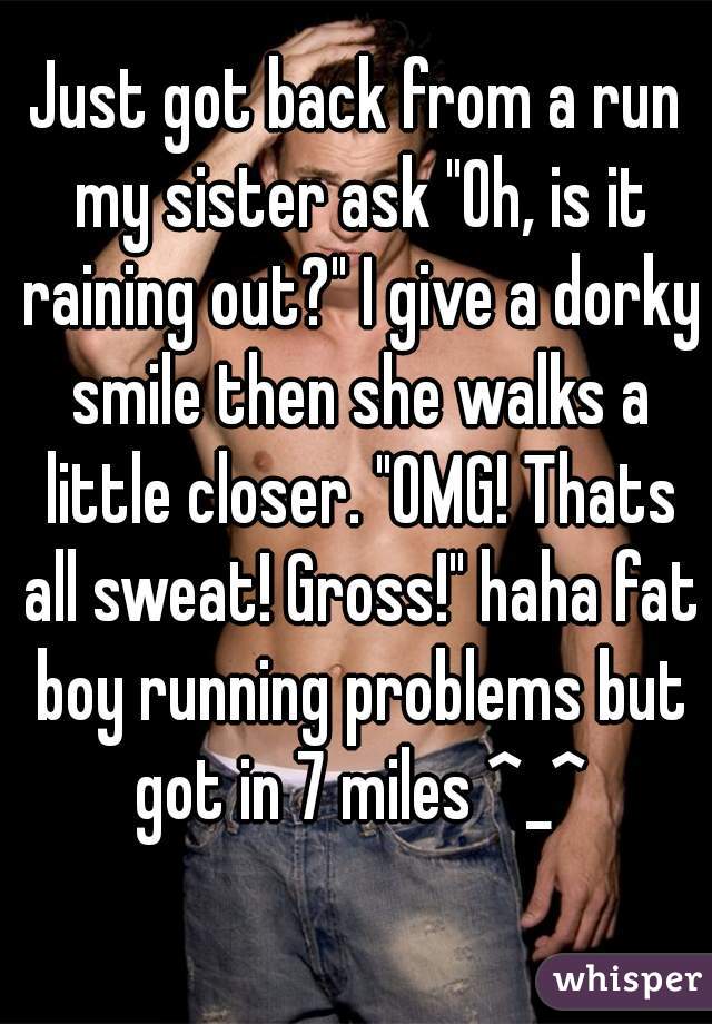 Just got back from a run my sister ask "Oh, is it raining out?" I give a dorky smile then she walks a little closer. "OMG! Thats all sweat! Gross!" haha fat boy running problems but got in 7 miles ^_^