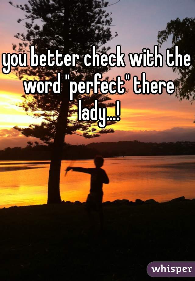 you better check with the word "perfect" there lady...!