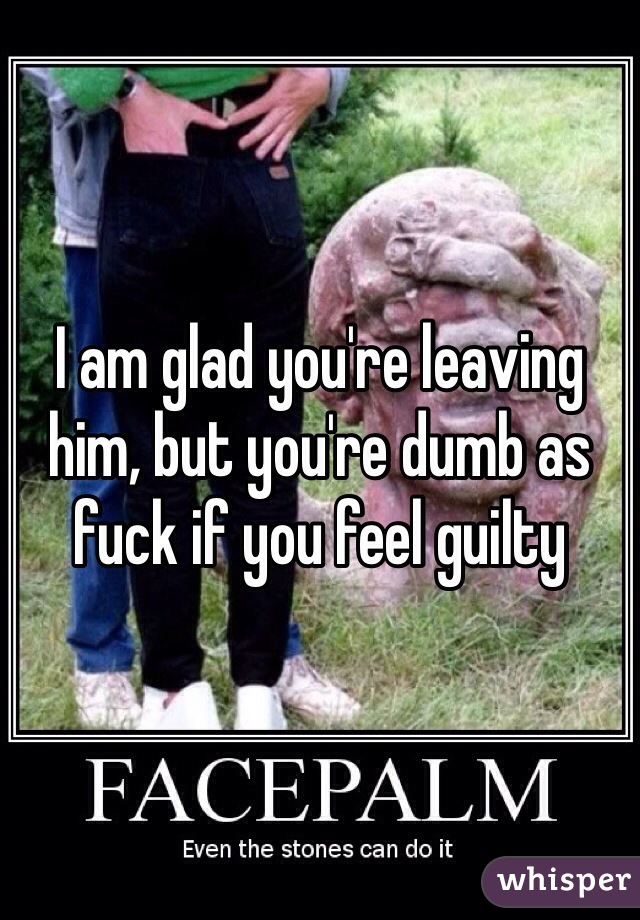 I am glad you're leaving him, but you're dumb as fuck if you feel guilty 