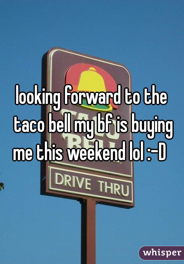 looking forward to the taco bell my bf is buying me this weekend lol :-D  