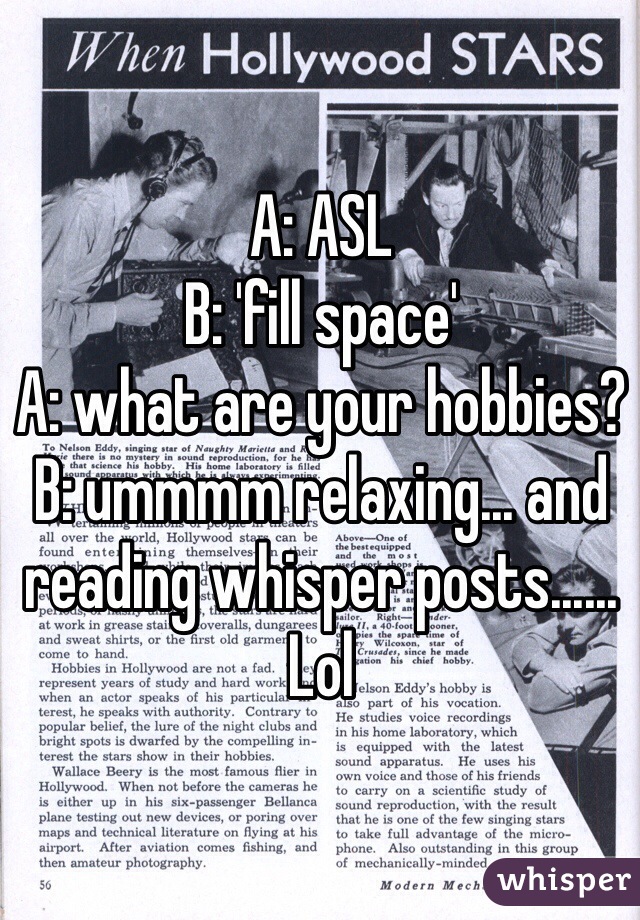 A: ASL
B: 'fill space'
A: what are your hobbies?
B: ummmm relaxing... and reading whisper posts......
Lol