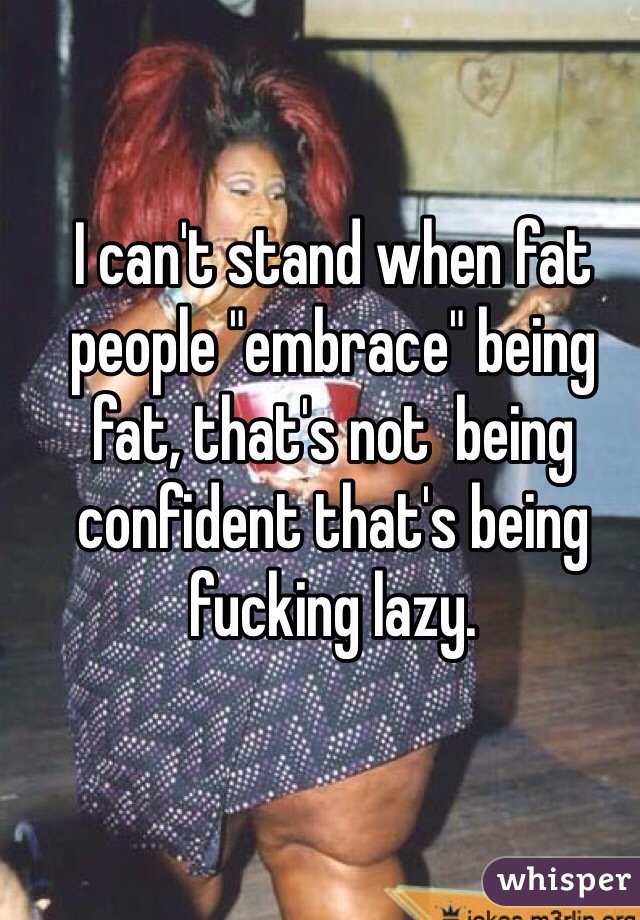 I can't stand when fat people "embrace" being fat, that's not  being confident that's being fucking lazy.  