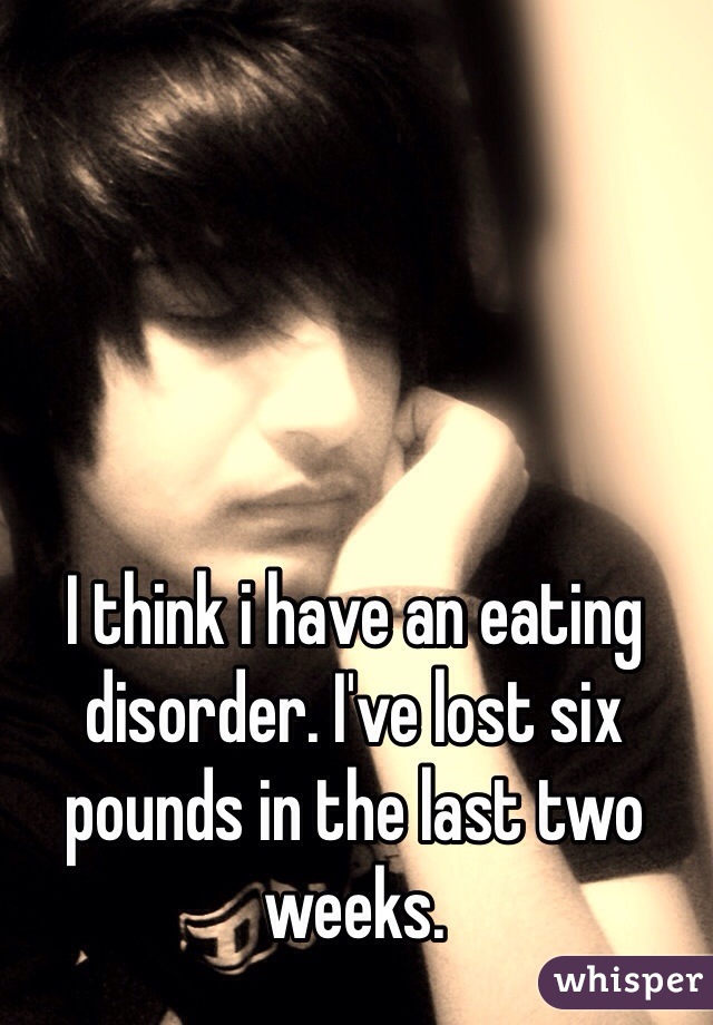 I think i have an eating disorder. I've lost six pounds in the last two weeks.