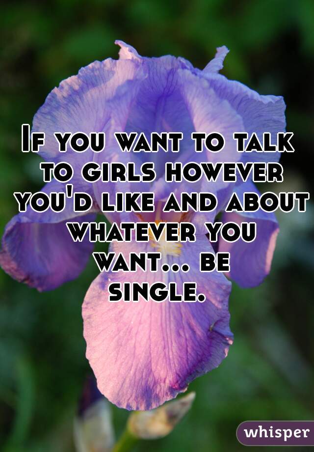 If you want to talk to girls however you'd like and about whatever you want... be single. 
