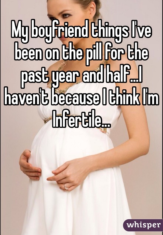 My boyfriend things I've been on the pill for the past year and half...I haven't because I think I'm
Infertile...