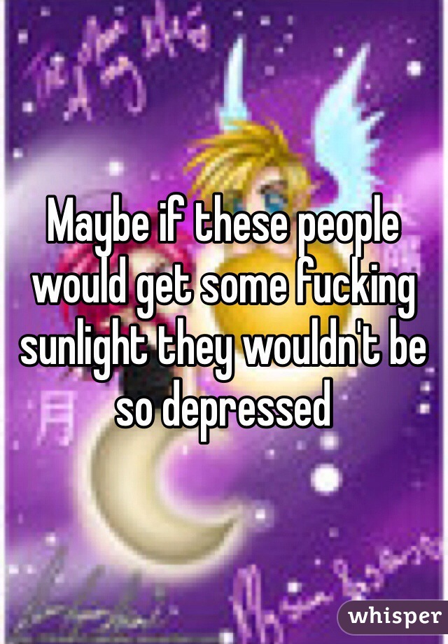 Maybe if these people would get some fucking sunlight they wouldn't be so depressed 