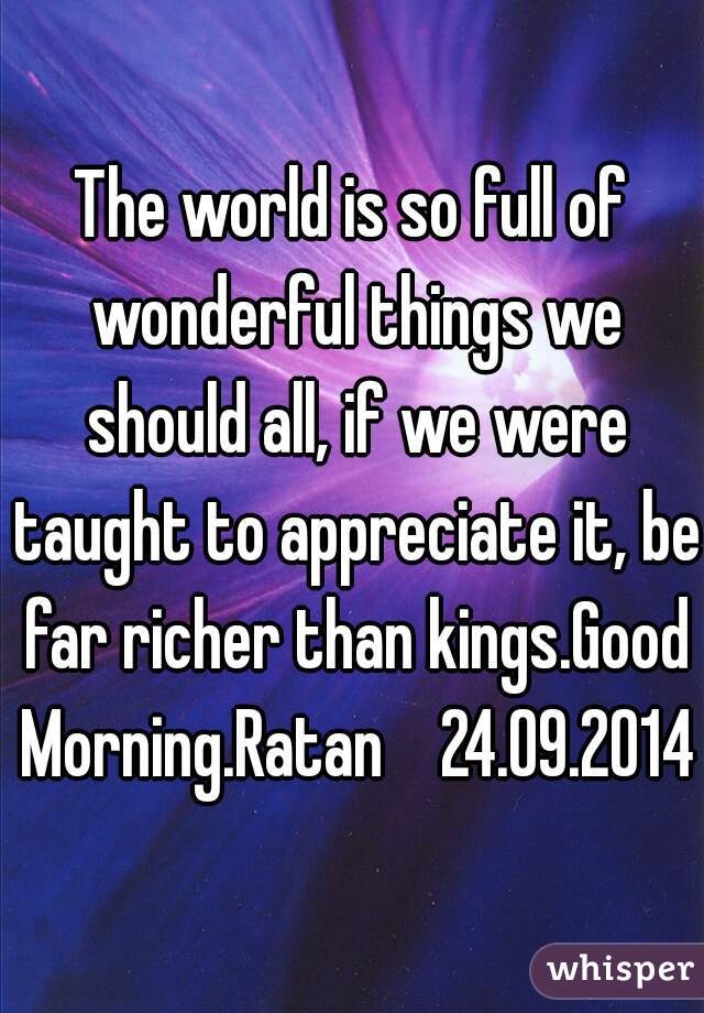 The world is so full of wonderful things we should all, if we were taught to appreciate it, be far richer than kings.Good Morning.Ratan    24.09.2014 