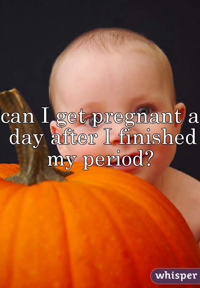 can I get pregnant a day after I finished my period? 