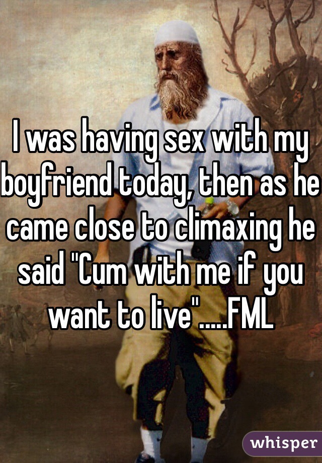 I was having sex with my boyfriend today, then as he came close to climaxing he said "Cum with me if you want to live".....FML