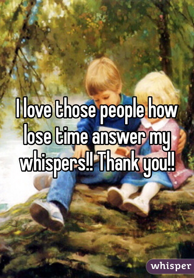 I love those people how lose time answer my whispers!! Thank you!!