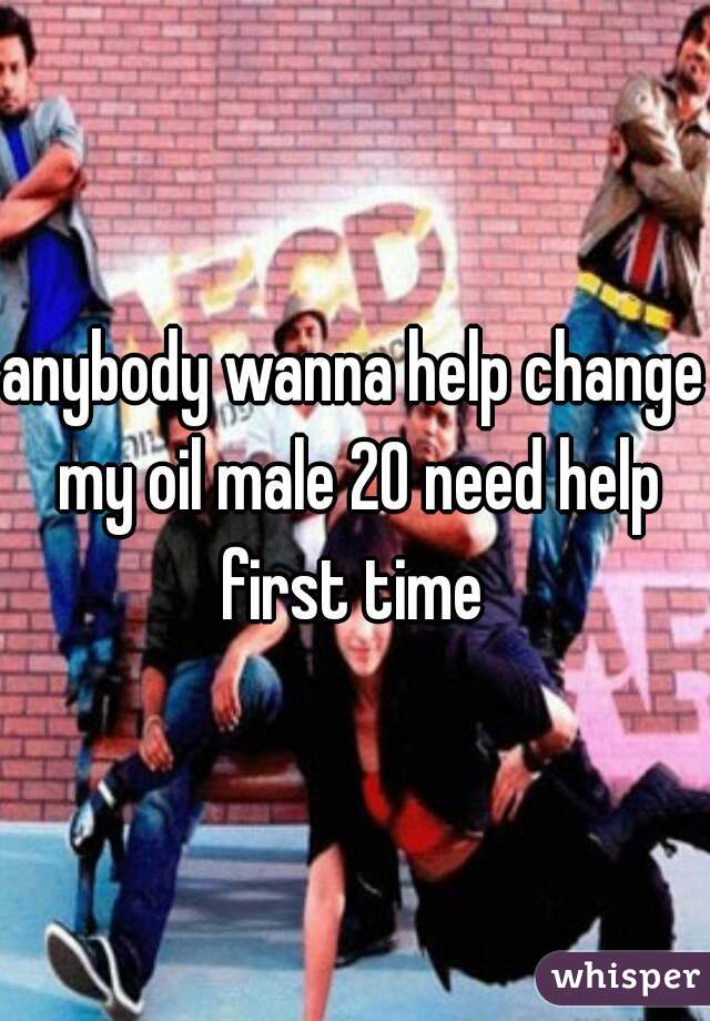 anybody wanna help change my oil male 20 need help first time 