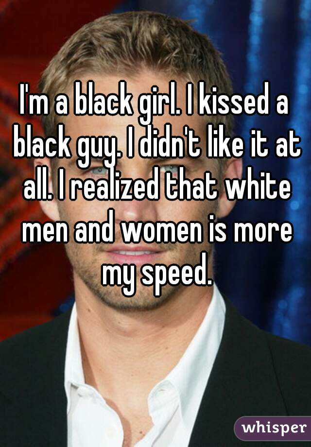I'm a black girl. I kissed a black guy. I didn't like it at all. I realized that white men and women is more my speed.