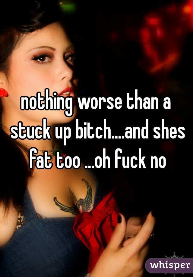 nothing worse than a stuck up bitch....and shes fat too ...oh fuck no