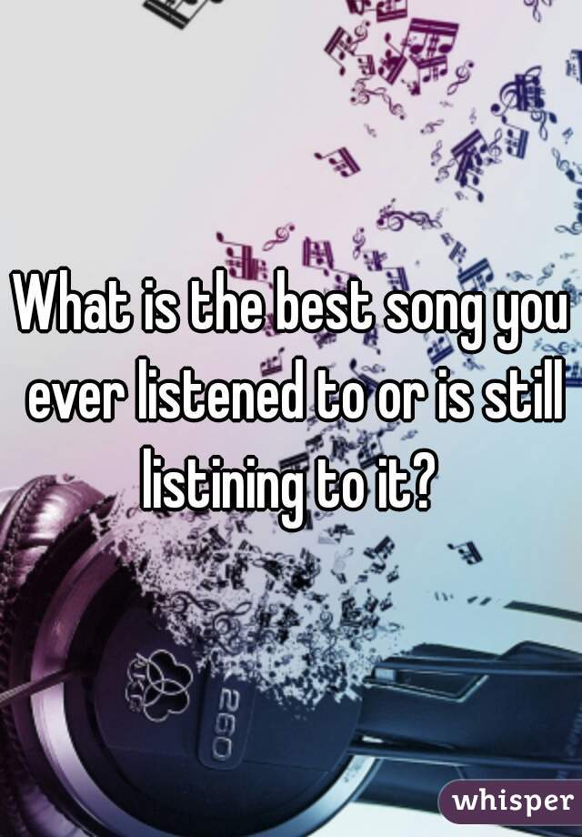 What is the best song you ever listened to or is still listining to it? 