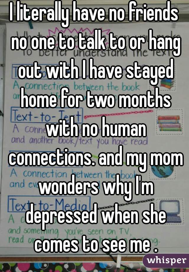 I literally have no friends no one to talk to or hang out with I have stayed home for two months with no human connections. and my mom wonders why I'm depressed when she comes to see me .