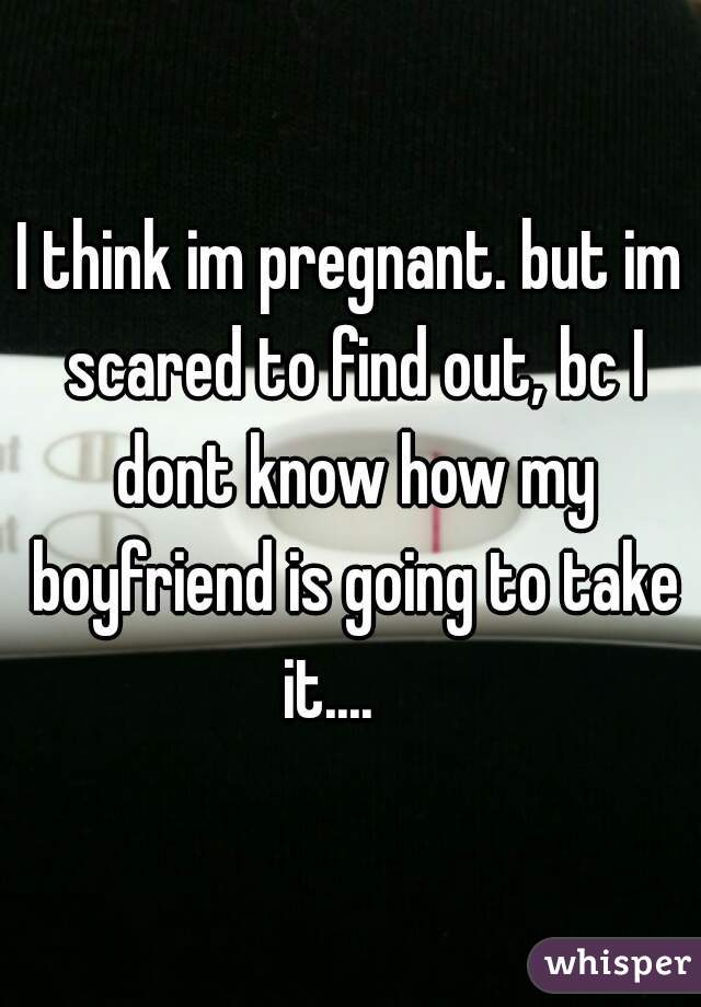 I think im pregnant. but im scared to find out, bc I dont know how my boyfriend is going to take it....    