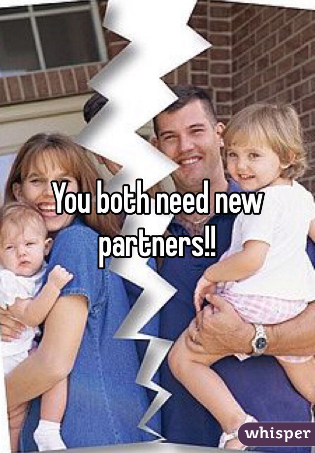 You both need new partners!! 