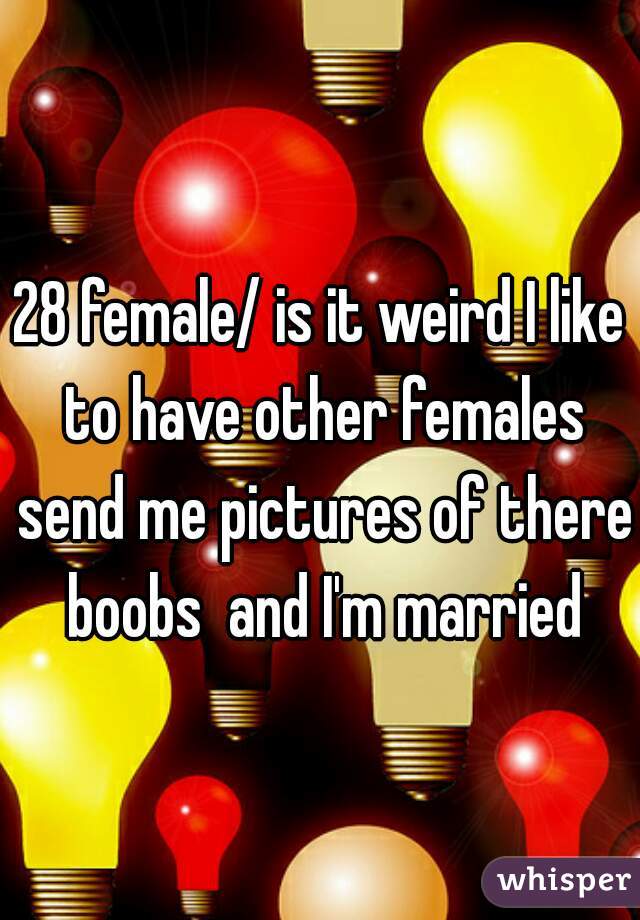 28 female/ is it weird I like to have other females send me pictures of there boobs  and I'm married