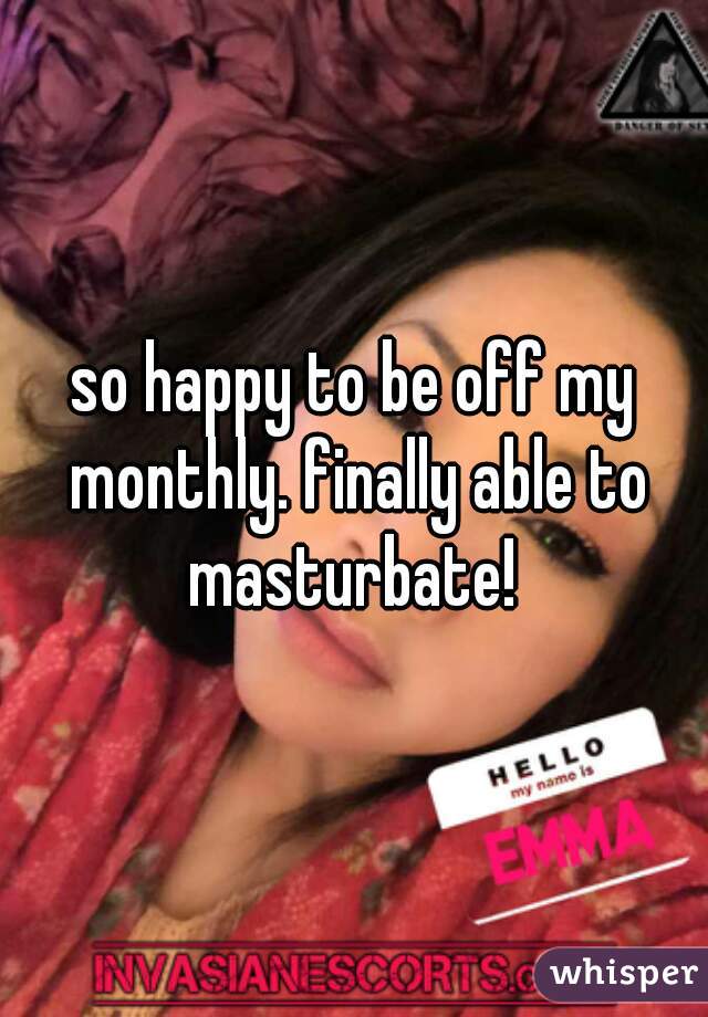 so happy to be off my monthly. finally able to masturbate! 