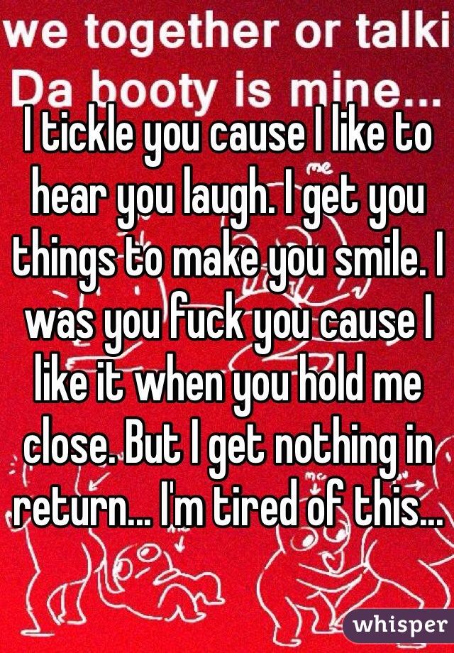 I tickle you cause I like to hear you laugh. I get you things to make you smile. I was you fuck you cause I like it when you hold me close. But I get nothing in return... I'm tired of this...