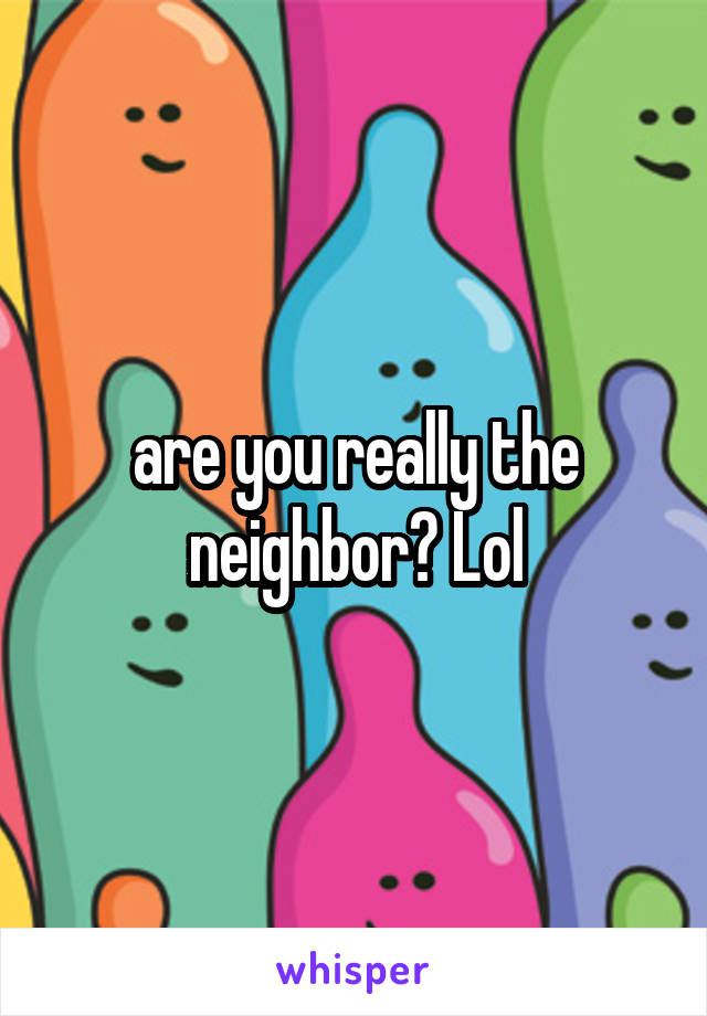 are you really the neighbor? Lol