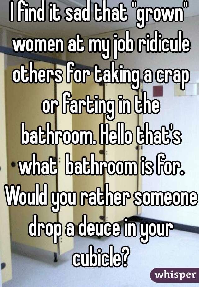 I find it sad that "grown" women at my job ridicule others for taking a crap or farting in the bathroom. Hello that's what  bathroom is for. Would you rather someone drop a deuce in your cubicle?