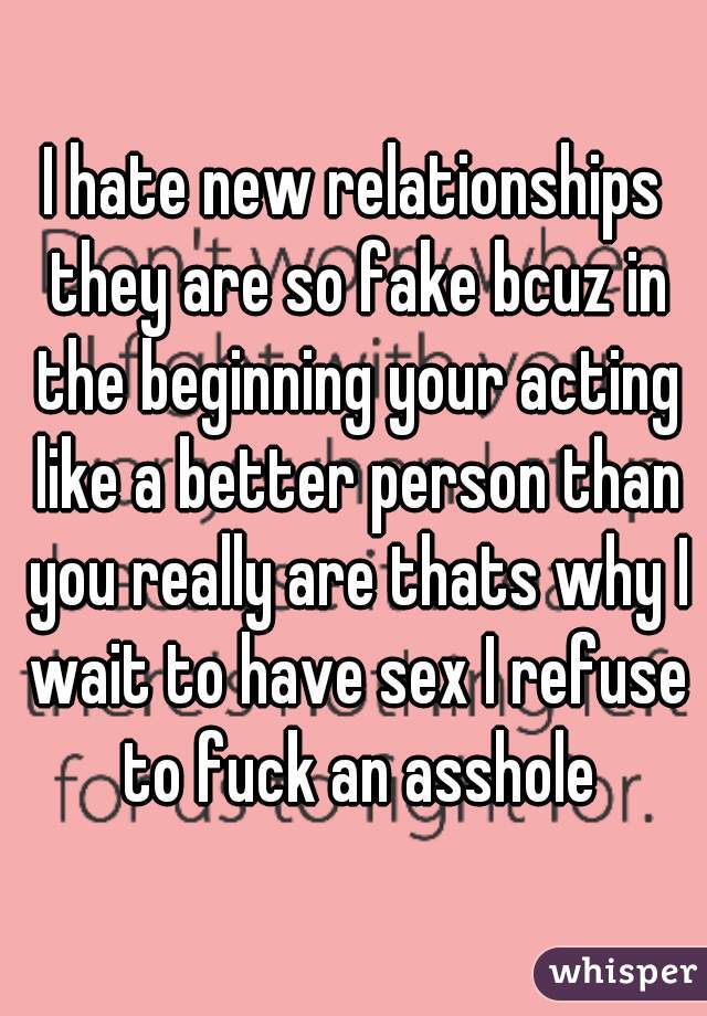I hate new relationships they are so fake bcuz in the beginning your acting like a better person than you really are thats why I wait to have sex I refuse to fuck an asshole