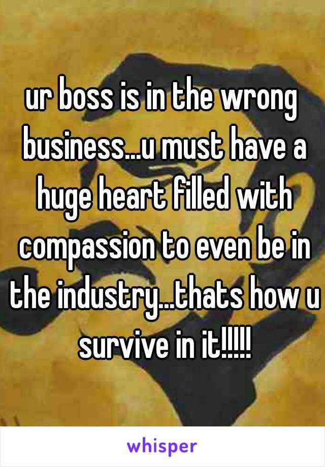 ur boss is in the wrong business...u must have a huge heart filled with compassion to even be in the industry...thats how u survive in it!!!!!