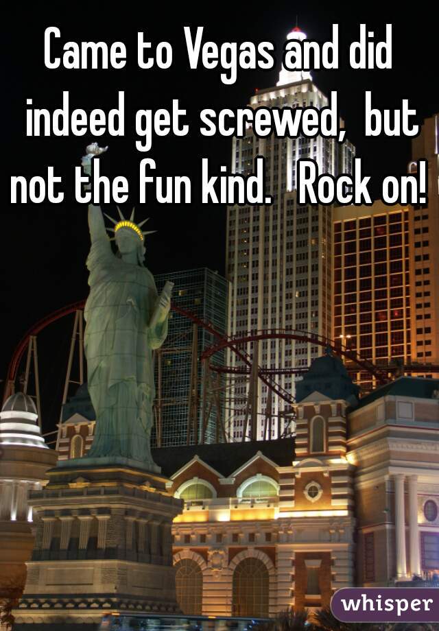 Came to Vegas and did indeed get screwed,  but not the fun kind.   Rock on! 