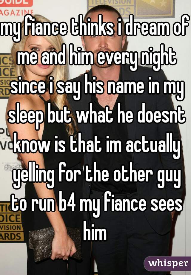 my fiance thinks i dream of me and him every night since i say his name in my sleep but what he doesnt know is that im actually yelling for the other guy to run b4 my fiance sees him 