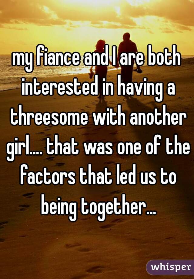 my fiance and I are both interested in having a threesome with another girl.... that was one of the factors that led us to being together...