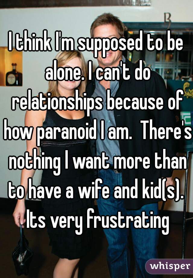 I think I'm supposed to be alone. I can't do relationships because of how paranoid I am.  There's nothing I want more than to have a wife and kid(s).  Its very frustrating