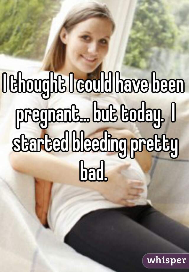 I thought I could have been pregnant... but today.  I started bleeding pretty bad. 