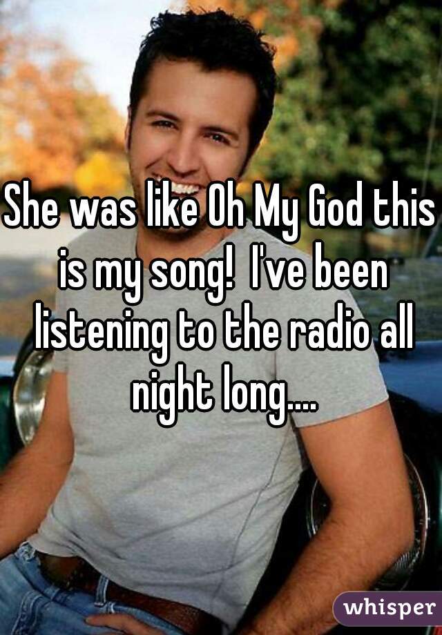 She was like Oh My God this is my song!  I've been listening to the radio all night long....